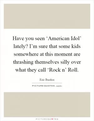 Have you seen ‘American Idol’ lately? I’m sure that some kids somewhere at this moment are thrashing themselves silly over what they call ‘Rock n’ Roll Picture Quote #1