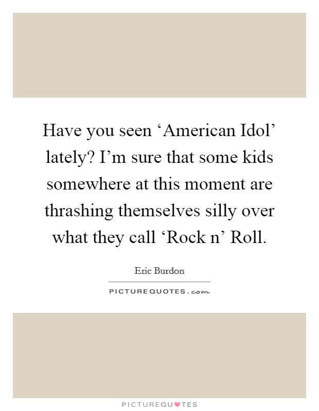 Have you seen ‘American Idol' lately? I'm sure that some kids somewhere at this moment are thrashing themselves silly over what they call ‘Rock n' Roll Picture Quote #1