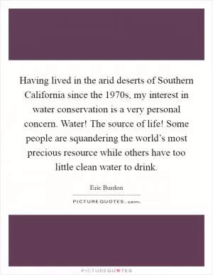 Having lived in the arid deserts of Southern California since the 1970s, my interest in water conservation is a very personal concern. Water! The source of life! Some people are squandering the world’s most precious resource while others have too little clean water to drink Picture Quote #1