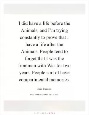 I did have a life before the Animals, and I’m trying constantly to prove that I have a life after the Animals. People tend to forget that I was the frontman with War for two years. People sort of have compartmental memories Picture Quote #1