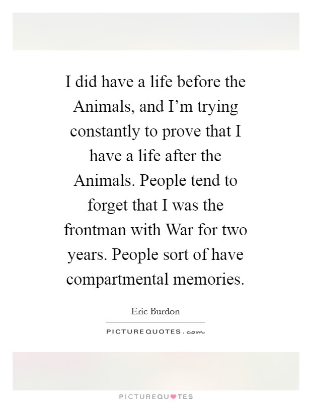 I did have a life before the Animals, and I'm trying constantly to prove that I have a life after the Animals. People tend to forget that I was the frontman with War for two years. People sort of have compartmental memories Picture Quote #1