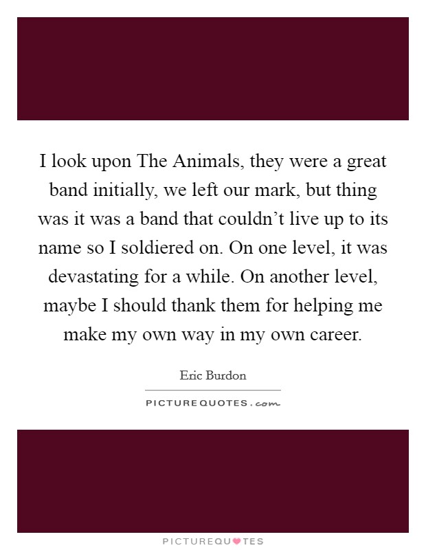I look upon The Animals, they were a great band initially, we left our mark, but thing was it was a band that couldn't live up to its name so I soldiered on. On one level, it was devastating for a while. On another level, maybe I should thank them for helping me make my own way in my own career Picture Quote #1