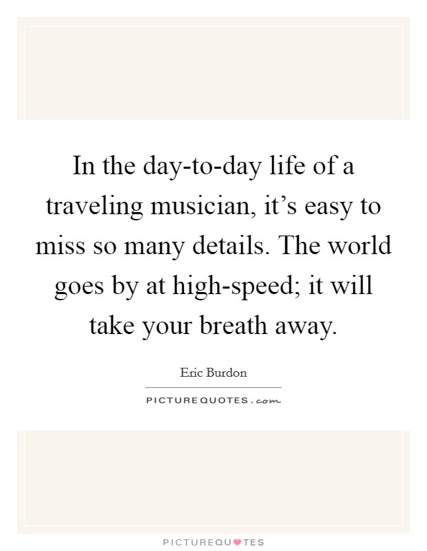 In the day-to-day life of a traveling musician, it's easy to miss so many details. The world goes by at high-speed; it will take your breath away Picture Quote #1