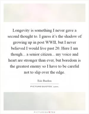 Longevity is something I never gave a second thought to. I guess it’s the shadow of growing up in post WWII, but I never believed I would live past 20. Here I am though... a senior citizen... my voice and heart are stronger than ever, but boredom is the greatest enemy so I have to be careful not to slip over the edge Picture Quote #1