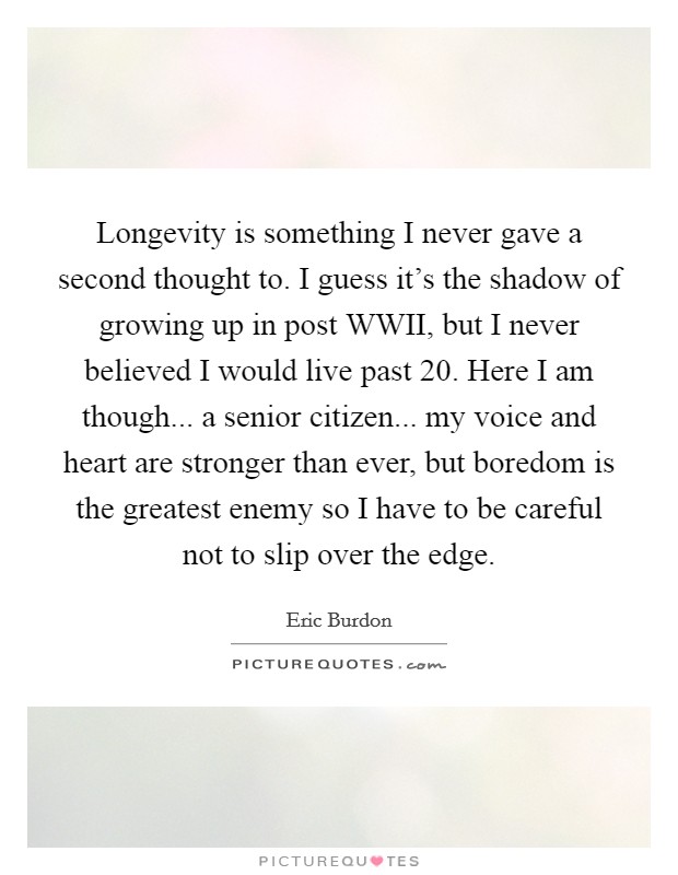 Longevity is something I never gave a second thought to. I guess it's the shadow of growing up in post WWII, but I never believed I would live past 20. Here I am though... a senior citizen... my voice and heart are stronger than ever, but boredom is the greatest enemy so I have to be careful not to slip over the edge Picture Quote #1