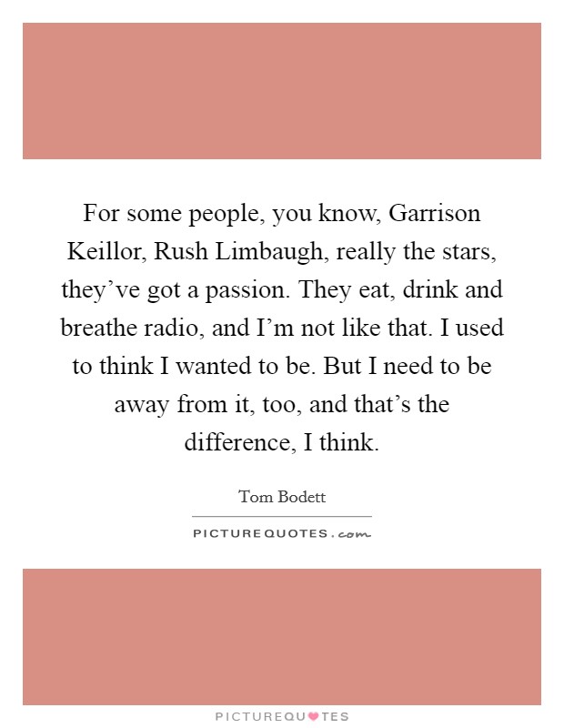 For some people, you know, Garrison Keillor, Rush Limbaugh, really the stars, they've got a passion. They eat, drink and breathe radio, and I'm not like that. I used to think I wanted to be. But I need to be away from it, too, and that's the difference, I think Picture Quote #1