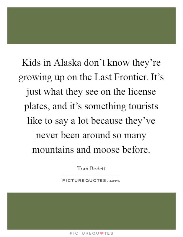 Kids in Alaska don't know they're growing up on the Last Frontier. It's just what they see on the license plates, and it's something tourists like to say a lot because they've never been around so many mountains and moose before Picture Quote #1