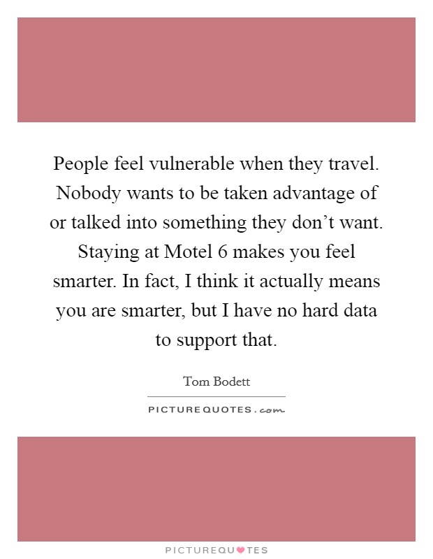 People feel vulnerable when they travel. Nobody wants to be taken advantage of or talked into something they don't want. Staying at Motel 6 makes you feel smarter. In fact, I think it actually means you are smarter, but I have no hard data to support that Picture Quote #1
