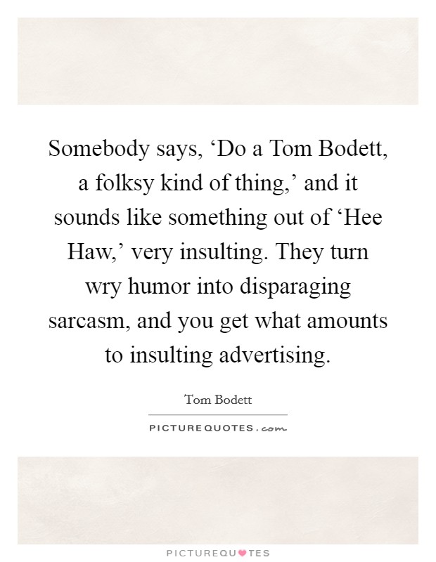 Somebody says, ‘Do a Tom Bodett, a folksy kind of thing,' and it sounds like something out of ‘Hee Haw,' very insulting. They turn wry humor into disparaging sarcasm, and you get what amounts to insulting advertising Picture Quote #1
