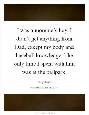 I was a momma’s boy. I didn’t get anything from Dad, except my body and baseball knowledge. The only time I spent with him was at the ballpark Picture Quote #1