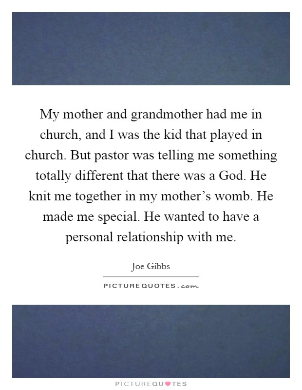 My mother and grandmother had me in church, and I was the kid that played in church. But pastor was telling me something totally different that there was a God. He knit me together in my mother's womb. He made me special. He wanted to have a personal relationship with me Picture Quote #1