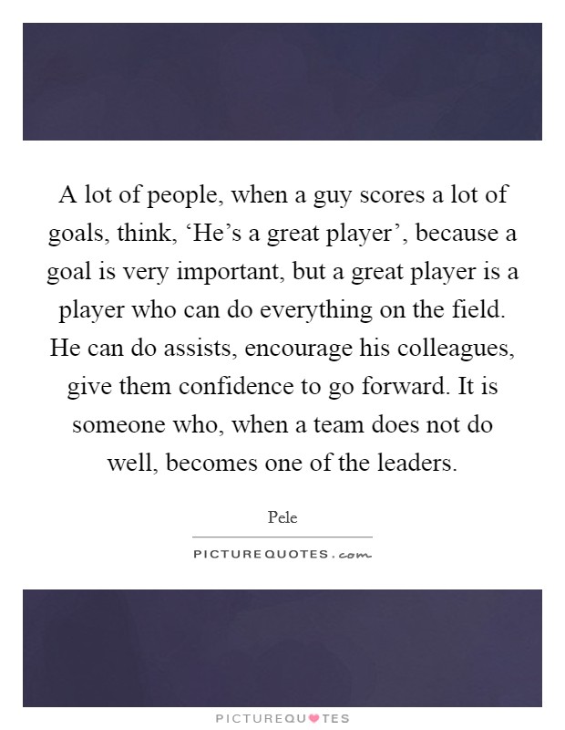 A lot of people, when a guy scores a lot of goals, think, ‘He's a great player', because a goal is very important, but a great player is a player who can do everything on the field. He can do assists, encourage his colleagues, give them confidence to go forward. It is someone who, when a team does not do well, becomes one of the leaders Picture Quote #1