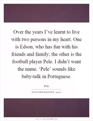Over the years I’ve learnt to live with two persons in my heart. One is Edson, who has fun with his friends and family; the other is the football player Pele. I didn’t want the name. ‘Pele’ sounds like baby-talk in Portuguese Picture Quote #1
