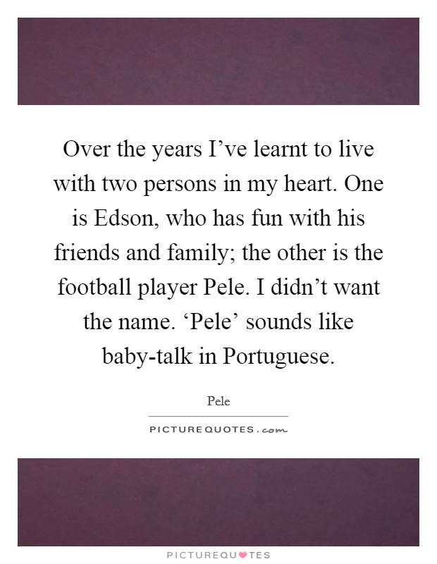Over the years I've learnt to live with two persons in my heart. One is Edson, who has fun with his friends and family; the other is the football player Pele. I didn't want the name. ‘Pele' sounds like baby-talk in Portuguese Picture Quote #1