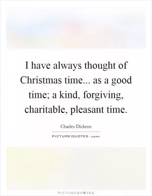 I have always thought of Christmas time... as a good time; a kind, forgiving, charitable, pleasant time Picture Quote #1