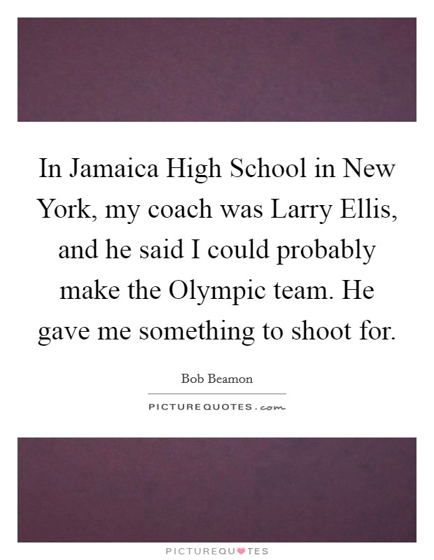 In Jamaica High School in New York, my coach was Larry Ellis, and he said I could probably make the Olympic team. He gave me something to shoot for Picture Quote #1