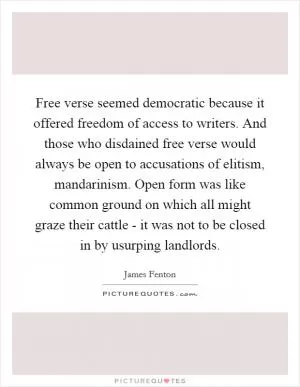 Free verse seemed democratic because it offered freedom of access to writers. And those who disdained free verse would always be open to accusations of elitism, mandarinism. Open form was like common ground on which all might graze their cattle - it was not to be closed in by usurping landlords Picture Quote #1
