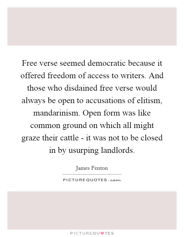 Free verse seemed democratic because it offered freedom of access to writers. And those who disdained free verse would always be open to accusations of elitism, mandarinism. Open form was like common ground on which all might graze their cattle - it was not to be closed in by usurping landlords Picture Quote #1