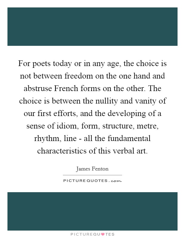 For poets today or in any age, the choice is not between freedom on the one hand and abstruse French forms on the other. The choice is between the nullity and vanity of our first efforts, and the developing of a sense of idiom, form, structure, metre, rhythm, line - all the fundamental characteristics of this verbal art Picture Quote #1
