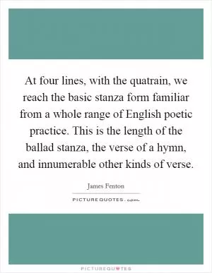 At four lines, with the quatrain, we reach the basic stanza form familiar from a whole range of English poetic practice. This is the length of the ballad stanza, the verse of a hymn, and innumerable other kinds of verse Picture Quote #1