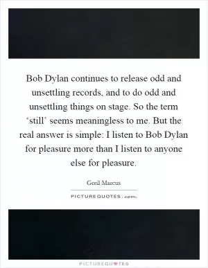 Bob Dylan continues to release odd and unsettling records, and to do odd and unsettling things on stage. So the term ‘still’ seems meaningless to me. But the real answer is simple: I listen to Bob Dylan for pleasure more than I listen to anyone else for pleasure Picture Quote #1