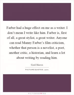 Farber had a huge effect on me as a writer. I don’t mean I write like him. Farber is, first of all, a great stylist, a great writer. Anyone can read Manny Farber’s film criticism, whether that person is a novelist, a poet, another critic, a historian, and learn a lot about writing by reading him Picture Quote #1