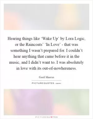 Hearing things like ‘Wake Up’ by Lora Logic, or the Raincoats’ ‘In Love’ - that was something I wasn’t prepared for. I couldn’t hear anything that came before it in the music, and I didn’t want to. I was absolutely in love with its out-of-nowhereness Picture Quote #1