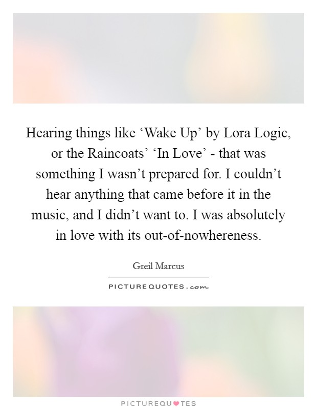 Hearing things like ‘Wake Up' by Lora Logic, or the Raincoats' ‘In Love' - that was something I wasn't prepared for. I couldn't hear anything that came before it in the music, and I didn't want to. I was absolutely in love with its out-of-nowhereness Picture Quote #1