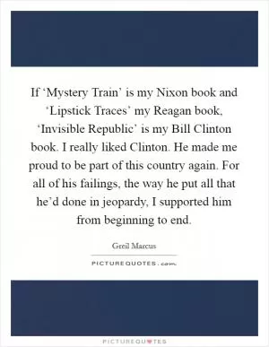 If ‘Mystery Train’ is my Nixon book and ‘Lipstick Traces’ my Reagan book, ‘Invisible Republic’ is my Bill Clinton book. I really liked Clinton. He made me proud to be part of this country again. For all of his failings, the way he put all that he’d done in jeopardy, I supported him from beginning to end Picture Quote #1