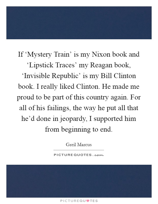 If ‘Mystery Train' is my Nixon book and ‘Lipstick Traces' my Reagan book, ‘Invisible Republic' is my Bill Clinton book. I really liked Clinton. He made me proud to be part of this country again. For all of his failings, the way he put all that he'd done in jeopardy, I supported him from beginning to end Picture Quote #1