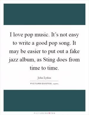 I love pop music. It’s not easy to write a good pop song. It may be easier to put out a fake jazz album, as Sting does from time to time Picture Quote #1