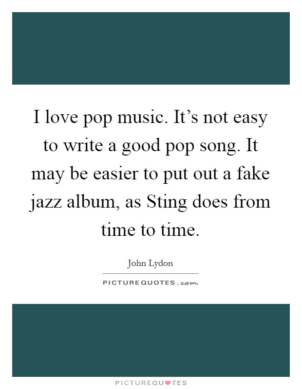 I love pop music. It's not easy to write a good pop song. It may be easier to put out a fake jazz album, as Sting does from time to time Picture Quote #1