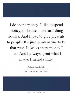 I do spend money. I like to spend money, on houses - on furnishing houses. And I love to give presents to people. It’s just in my nature to be that way. I always spent money I had. And I always spent what I made. I’m not stingy Picture Quote #1