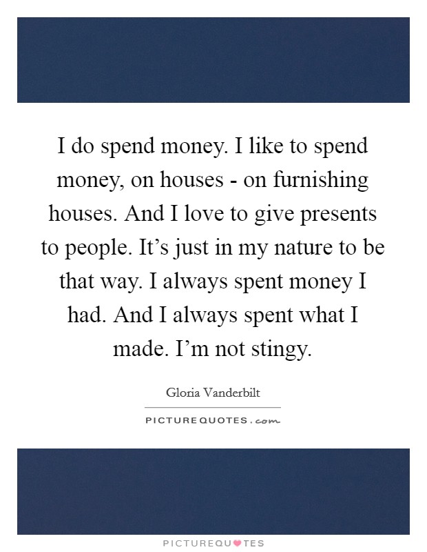 I do spend money. I like to spend money, on houses - on furnishing houses. And I love to give presents to people. It's just in my nature to be that way. I always spent money I had. And I always spent what I made. I'm not stingy Picture Quote #1