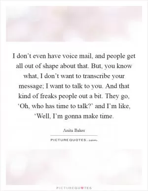 I don’t even have voice mail, and people get all out of shape about that. But, you know what, I don’t want to transcribe your message; I want to talk to you. And that kind of freaks people out a bit. They go, ‘Oh, who has time to talk?’ and I’m like, ‘Well, I’m gonna make time Picture Quote #1