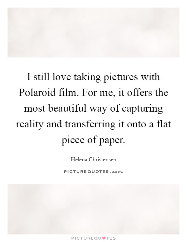 I still love taking pictures with Polaroid film. For me, it offers the most beautiful way of capturing reality and transferring it onto a flat piece of paper Picture Quote #1