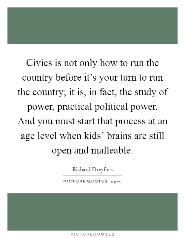 Civics is not only how to run the country before it's your turn to run the country; it is, in fact, the study of power, practical political power. And you must start that process at an age level when kids' brains are still open and malleable Picture Quote #1