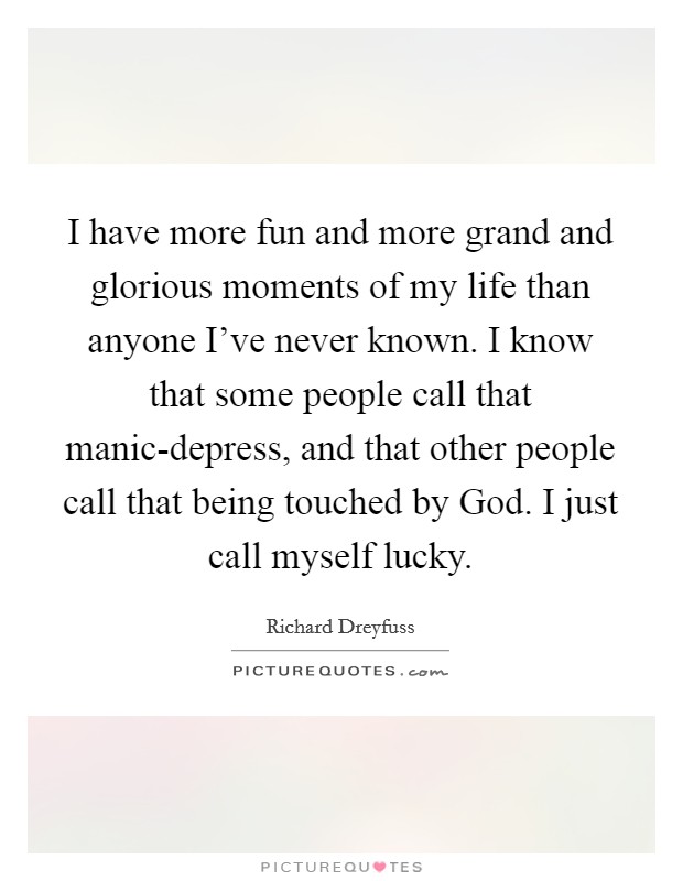 I have more fun and more grand and glorious moments of my life than anyone I've never known. I know that some people call that manic-depress, and that other people call that being touched by God. I just call myself lucky Picture Quote #1