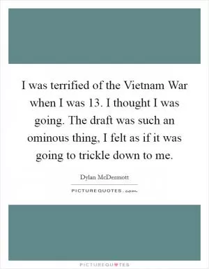 I was terrified of the Vietnam War when I was 13. I thought I was going. The draft was such an ominous thing, I felt as if it was going to trickle down to me Picture Quote #1