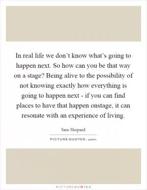 In real life we don’t know what’s going to happen next. So how can you be that way on a stage? Being alive to the possibility of not knowing exactly how everything is going to happen next - if you can find places to have that happen onstage, it can resonate with an experience of living Picture Quote #1