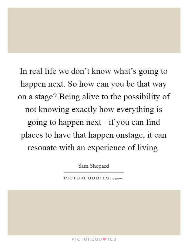 In real life we don’t know what’s going to happen next. So how can you be that way on a stage? Being alive to the possibility of not knowing exactly how everything is going to happen next - if you can find places to have that happen onstage, it can resonate with an experience of living Picture Quote #1