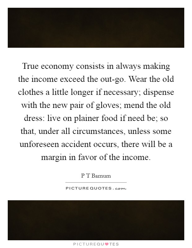 True economy consists in always making the income exceed the out-go. Wear the old clothes a little longer if necessary; dispense with the new pair of gloves; mend the old dress: live on plainer food if need be; so that, under all circumstances, unless some unforeseen accident occurs, there will be a margin in favor of the income Picture Quote #1