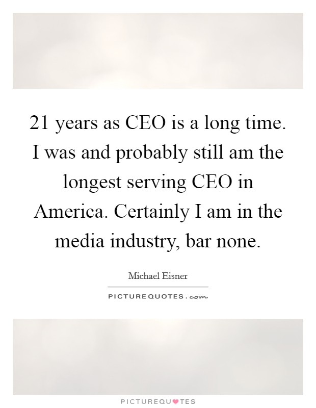 21 years as CEO is a long time. I was and probably still am the longest serving CEO in America. Certainly I am in the media industry, bar none Picture Quote #1