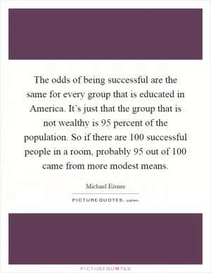 The odds of being successful are the same for every group that is educated in America. It’s just that the group that is not wealthy is 95 percent of the population. So if there are 100 successful people in a room, probably 95 out of 100 came from more modest means Picture Quote #1