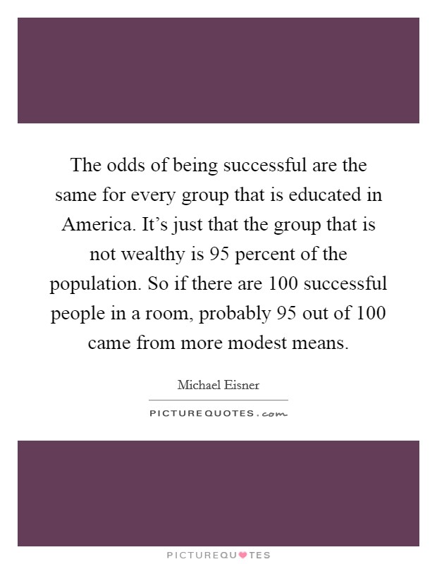 The odds of being successful are the same for every group that is educated in America. It's just that the group that is not wealthy is 95 percent of the population. So if there are 100 successful people in a room, probably 95 out of 100 came from more modest means Picture Quote #1
