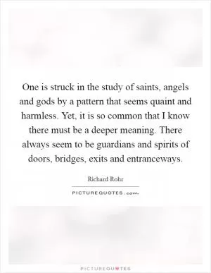 One is struck in the study of saints, angels and gods by a pattern that seems quaint and harmless. Yet, it is so common that I know there must be a deeper meaning. There always seem to be guardians and spirits of doors, bridges, exits and entranceways Picture Quote #1