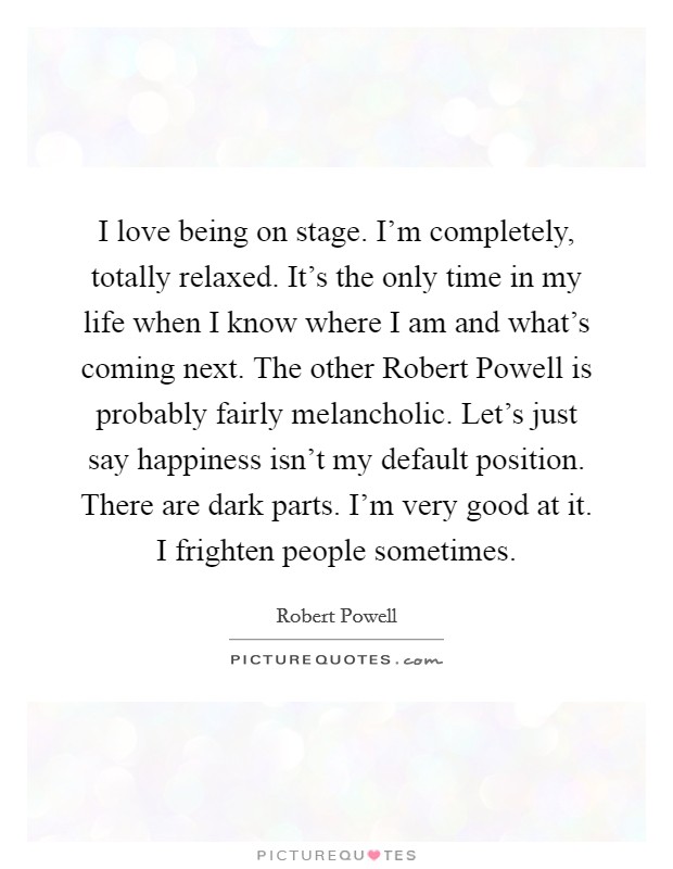 I love being on stage. I'm completely, totally relaxed. It's the only time in my life when I know where I am and what's coming next. The other Robert Powell is probably fairly melancholic. Let's just say happiness isn't my default position. There are dark parts. I'm very good at it. I frighten people sometimes Picture Quote #1