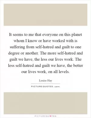 It seems to me that everyone on this planet whom I know or have worked with is suffering from self-hatred and guilt to one degree or another. The more self-hatred and guilt we have, the less our lives work. The less self-hatred and guilt we have, the better our lives work, on all levels Picture Quote #1