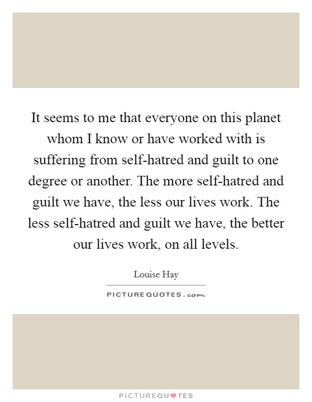 It seems to me that everyone on this planet whom I know or have worked with is suffering from self-hatred and guilt to one degree or another. The more self-hatred and guilt we have, the less our lives work. The less self-hatred and guilt we have, the better our lives work, on all levels Picture Quote #1