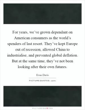 For years, we’ve grown dependant on American consumers as the world’s spenders of last resort. They’ve kept Europe out of recession, allowed China to industrialise, and prevented global deflation. But at the same time, they’ve not been looking after their own futures Picture Quote #1